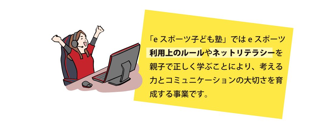 「eスポーツ子ども塾」ではeスポーツ利用上のルールやネットリテラシーを親子で正しく学ぶことにより、考える力とコミュニケーションの大切さを育成する事業です