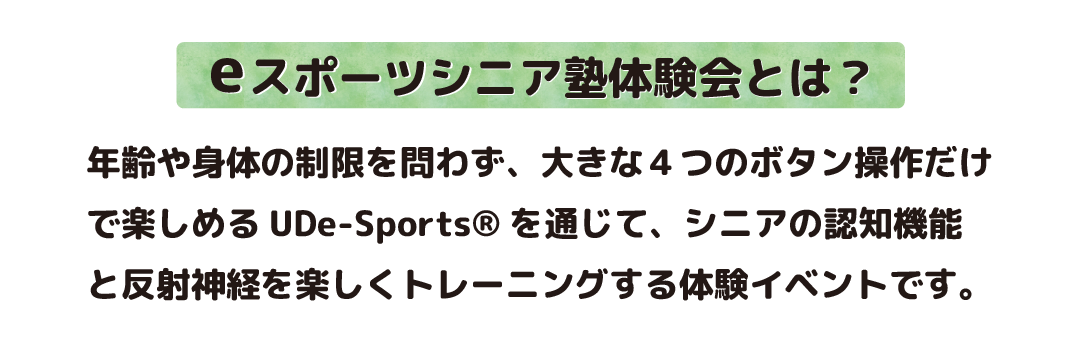 eスポーツ体験会とは、年齢や身体の制限を問わず、大きな4つのボタン操作だけで楽しめるUDe-Sports®を通じて、シニアの認知機能と反射神経を楽しくトレーニングする体験イベントです。